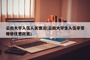 云南大学入伍人员情况(云南大学生入伍享受哪些优惠政策)