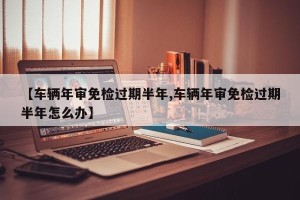 【车辆年审免检过期半年,车辆年审免检过期半年怎么办】