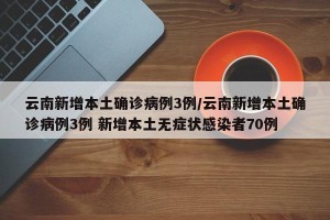 云南新增本土确诊病例3例/云南新增本土确诊病例3例 新增本土无症状感染者70例