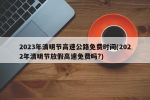 2023年清明节高速公路免费时间(2022年清明节放假高速免费吗?)