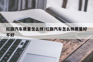 红旗汽车质量怎么样/红旗汽车怎么样质量好不好
