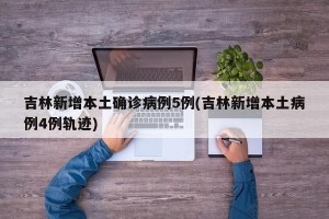 吉林新增本土确诊病例5例(吉林新增本土病例4例轨迹)