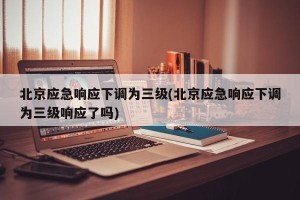 北京应急响应下调为三级(北京应急响应下调为三级响应了吗)