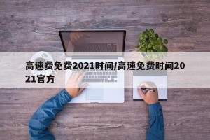 高速费免费2021时间/高速免费时间2021官方