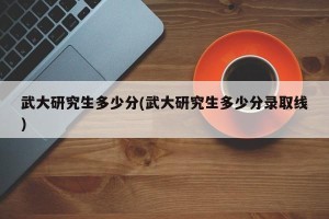 武大研究生多少分(武大研究生多少分录取线)