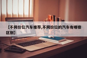 【不同价位汽车推荐,不同价位的汽车有哪些区别】