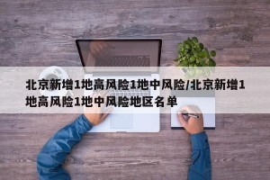北京新增1地高风险1地中风险/北京新增1地高风险1地中风险地区名单