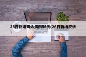 26日新增确诊病例55例(26日新增疫情)