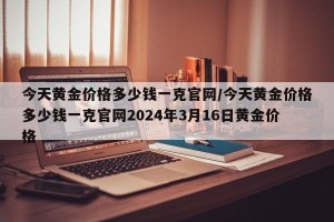今天黄金价格多少钱一克官网/今天黄金价格多少钱一克官网2024年3月16日黄金价格