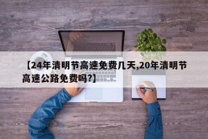 【24年清明节高速免费几天,20年清明节高速公路免费吗?】