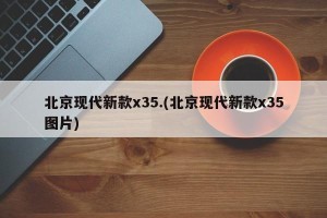 北京现代新款x35.(北京现代新款x35图片)