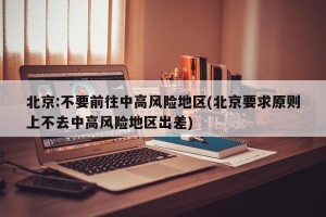 北京:不要前往中高风险地区(北京要求原则上不去中高风险地区出差)