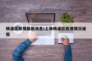 杨浦区疫情最新消息/上海杨浦区疫情情况通报