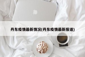 丹东疫情最新情况(丹东疫情最新报道)
