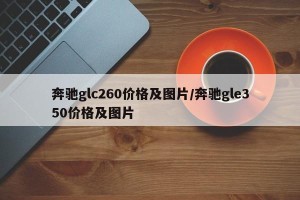 奔驰glc260价格及图片/奔驰gle350价格及图片