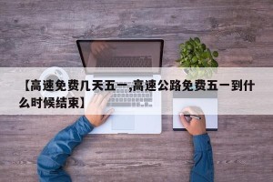 【高速免费几天五一,高速公路免费五一到什么时候结束】