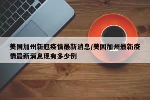美国加州新冠疫情最新消息/美国加州最新疫情最新消息现有多少例