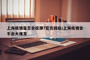 上海疫情是否会反弹?官方回应/上海疫情会不会大爆发