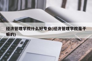 经济管理学院什么好专业(经济管理学院是干嘛的)