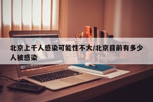 北京上千人感染可能性不大/北京目前有多少人被感染