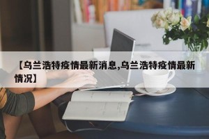 【乌兰浩特疫情最新消息,乌兰浩特疫情最新情况】