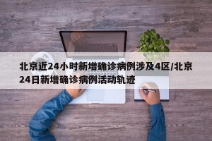 北京近24小时新增确诊病例涉及4区/北京24日新增确诊病例活动轨迹