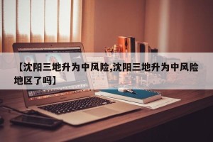 【沈阳三地升为中风险,沈阳三地升为中风险地区了吗】