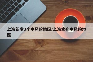 上海新增3个中风险地区/上海宣布中风险地区