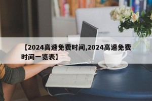 【2024高速免费时间,2024高速免费时间一览表】