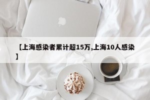【上海感染者累计超15万,上海10人感染】