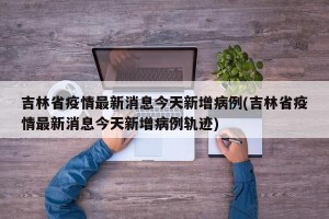 吉林省疫情最新消息今天新增病例(吉林省疫情最新消息今天新增病例轨迹) 吉林省疫情最新消息今天新增病例(吉林省疫情最新消息今天新增病例轨迹)