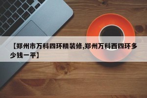 【郑州市万科四环精装修,郑州万科西四环多少钱一平】