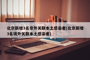 北京新增3名京外关联本土感染者(北京新增3名境外关联本土感染者)