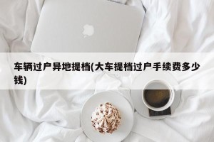 车辆过户异地提档(大车提档过户手续费多少钱)