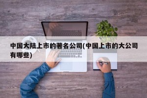 中国大陆上市的著名公司(中国上市的大公司有哪些)