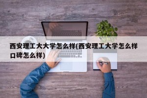 西安理工大大学怎么样(西安理工大学怎么样口碑怎么样)