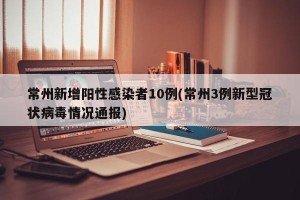 常州新增阳性感染者10例(常州3例新型冠状病毒情况通报)