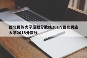 西北民族大学录取分数线2017/西北民族大学2018分数线