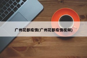 广州花都疫情(广州花都疫情视频)