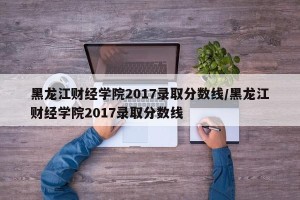 黑龙江财经学院2017录取分数线/黑龙江财经学院2017录取分数线