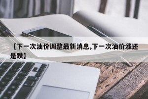 【下一次油价调整最新消息,下一次油价涨还是跌】