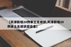 【天津新增20例本土无症状,天津新增20例本土无症状感染者】