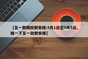 【五一假期放假安排:5月1日至5月5日,搜一下五一放假安排】