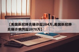 【美国新冠肺炎确诊超204万,美国新冠肺炎确诊病例超2078万】