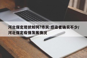 河北保定现状如何?市民:感染者确实不少/河北保定疫情发展情况 河北保定现状如何?市民:感染者确实不少/河北保定疫情发展情况