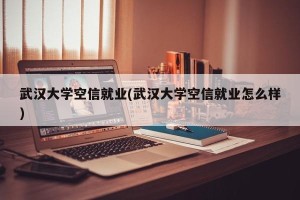 武汉大学空信就业(武汉大学空信就业怎么样)