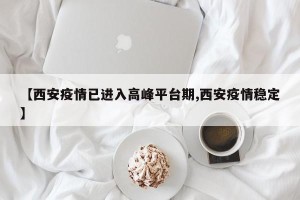 【西安疫情已进入高峰平台期,西安疫情稳定】