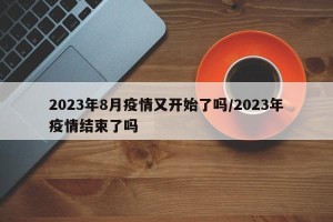 2023年8月疫情又开始了吗/2023年疫情结束了吗