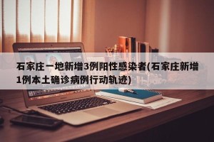 石家庄一地新增3例阳性感染者(石家庄新增1例本土确诊病例行动轨迹)