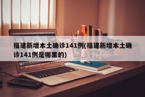福建新增本土确诊141例(福建新增本土确诊141例是哪里的)